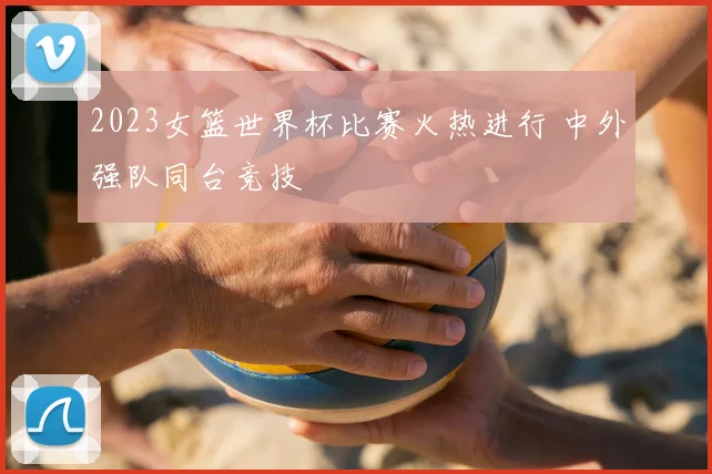 2023女篮世界杯比赛火热进行 中外强队同台竞技