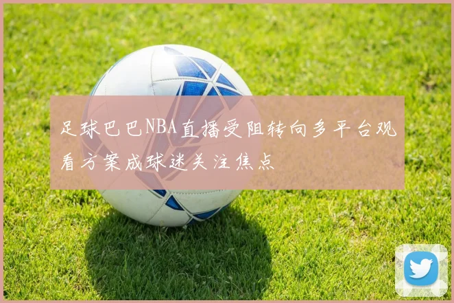足球巴巴NBA直播受阻转向多平台观看方案成球迷关注焦点
