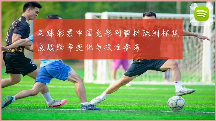 足球彩票中国竞彩网解析欧洲杯焦点战赔率变化与投注参考