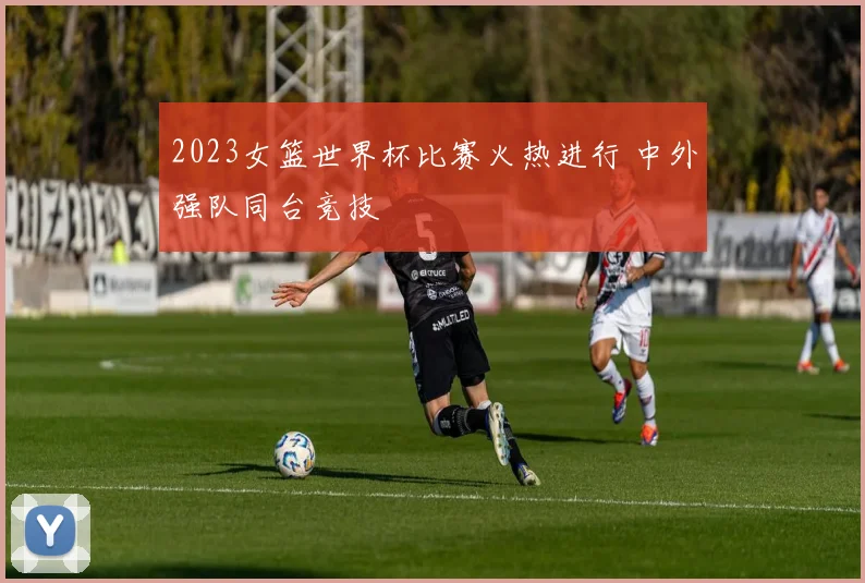 2023女篮世界杯比赛火热进行 中外强队同台竞技