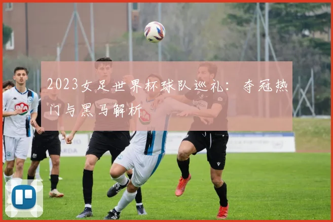 2023女足世界杯球队巡礼：夺冠热门与黑马解析