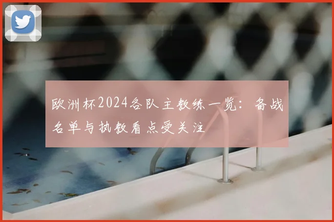 欧洲杯2024各队主教练一览:备战名单与执教看点受关注
