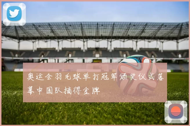 奥运会羽毛球单打冠军颁奖仪式落幕中国队摘得金牌