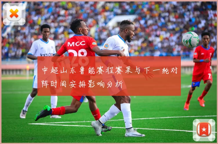 中超山东鲁能赛程赛果与下一轮对阵时间安排影响分析