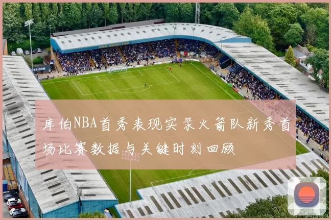 库伯NBA首秀表现实录火箭队新秀首场比赛数据与关键时刻回顾