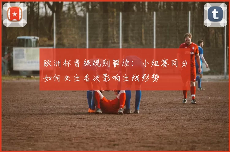 欧洲杯晋级规则解读：小组赛同分如何决出名次影响出线形势