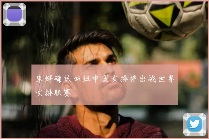 朱婷确认回归中国女排将出战世界女排联赛