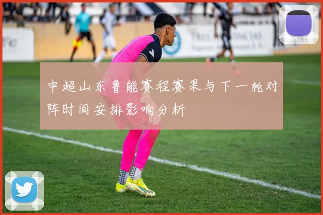 中超山东鲁能赛程赛果与下一轮对阵时间安排影响分析