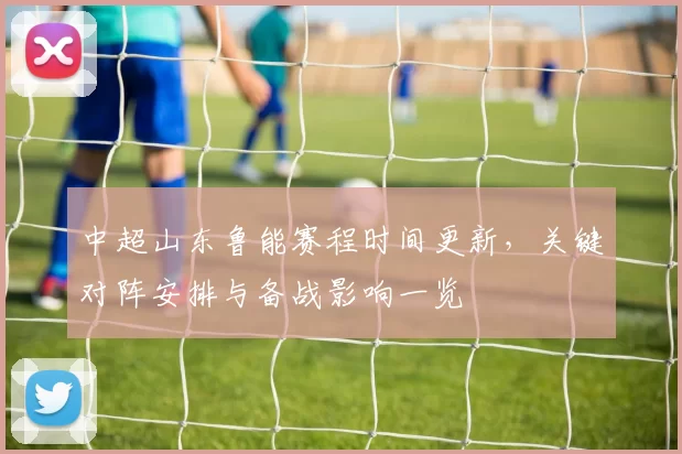 中超山东鲁能赛程时间更新，关键对阵安排与备战影响一览