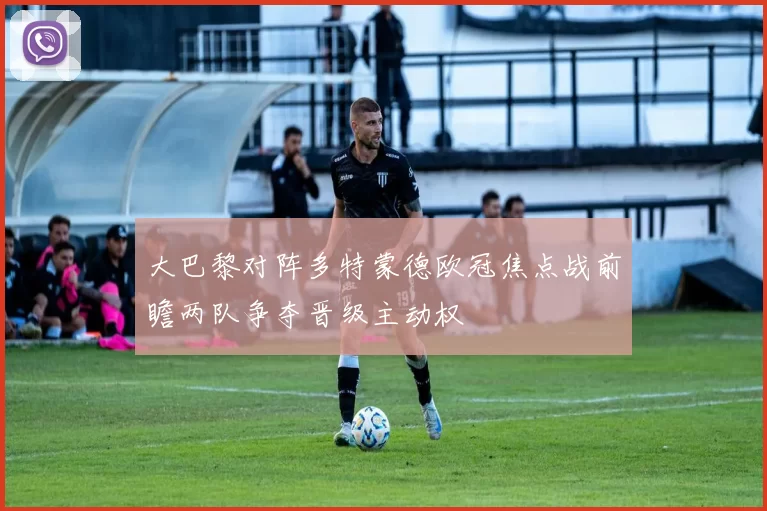 大巴黎对阵多特蒙德欧冠焦点战前瞻两队争夺晋级主动权