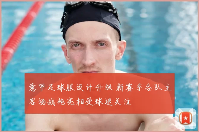 意甲足球服设计升级 新赛季各队主客场战袍亮相受球迷关注