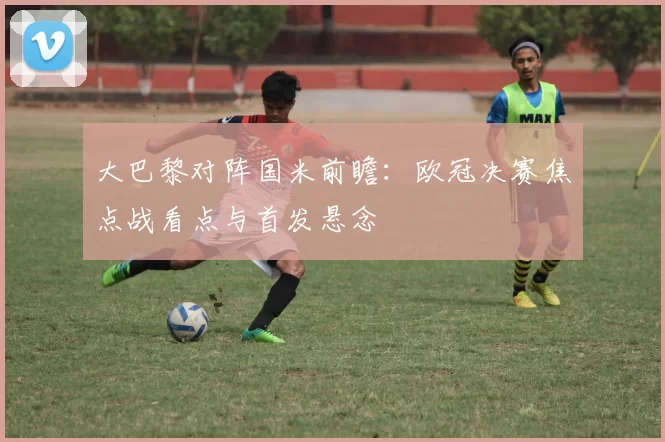 大巴黎对阵国米前瞻：欧冠决赛焦点战看点与首发悬念