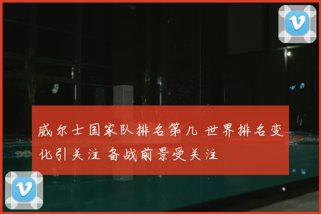 威尔士国家队排名第几 世界排名变化引关注 备战前景受关注