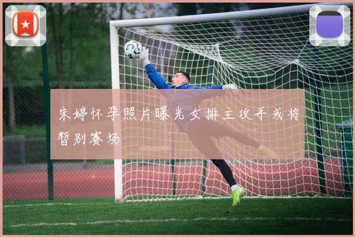 朱婷怀孕照片曝光女排主攻手或将暂别赛场