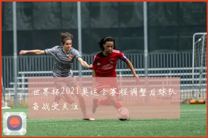 世界杯2021奥运会赛程调整后球队备战受关注