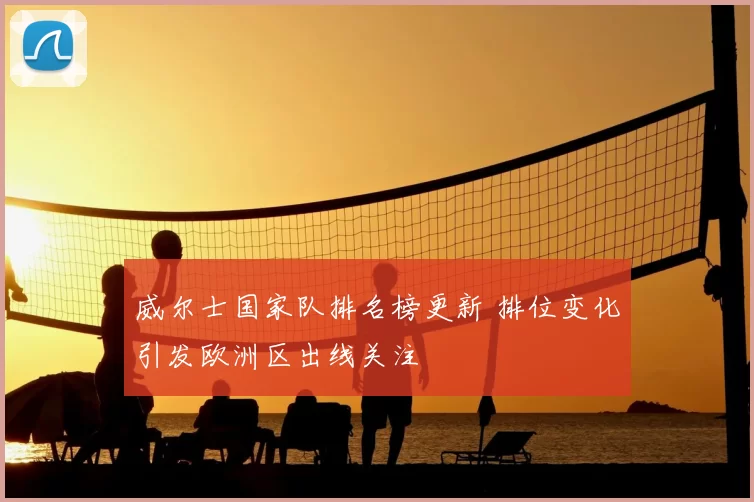 威尔士国家队排名榜更新 排位变化引发欧洲区出线关注