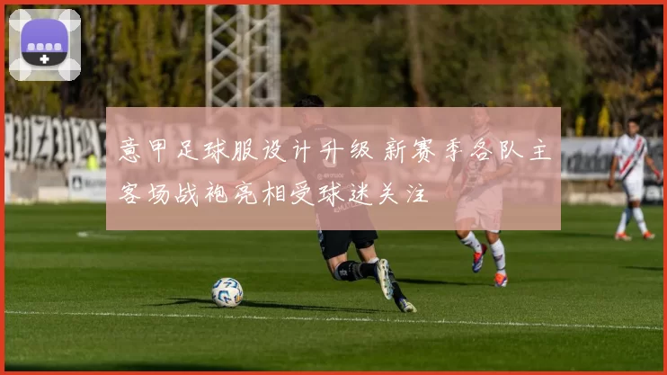 意甲足球服设计升级 新赛季各队主客场战袍亮相受球迷关注