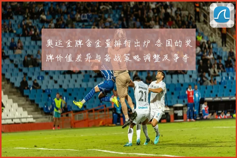 奥运金牌含金量排行出炉 各国的奖牌价值差异与备战策略调整及争夺路径