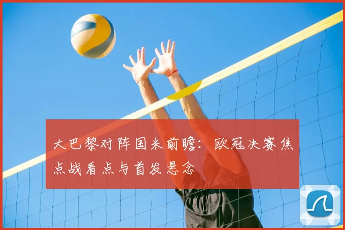 大巴黎对阵国米前瞻：欧冠决赛焦点战看点与首发悬念