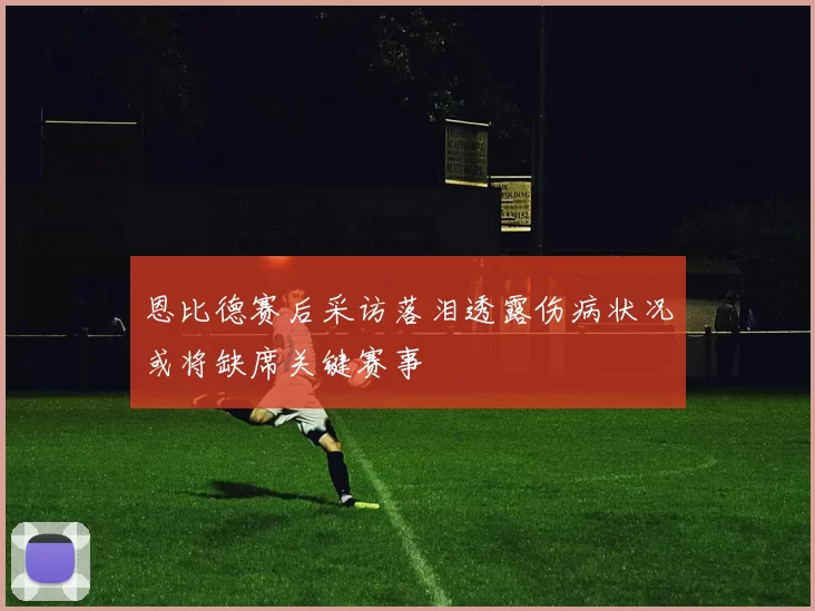 恩比德赛后采访落泪透露伤病状况或将缺席关键赛事