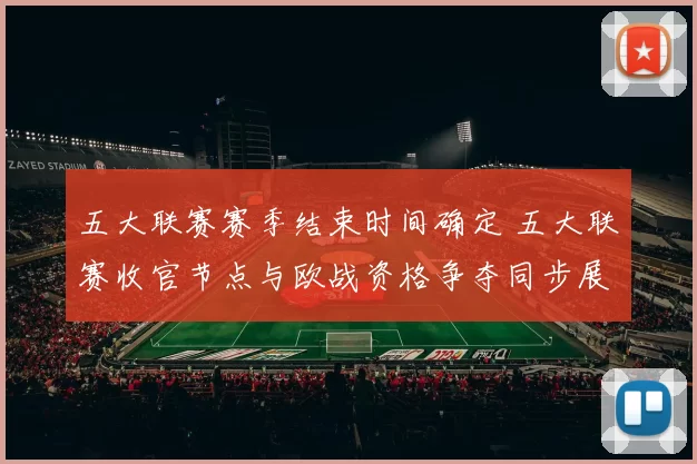 五大联赛赛季结束时间确定 五大联赛收官节点与欧战资格争夺同步展开