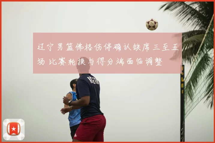 辽宁男篮佛格伤停确认缺席三至五场 比赛轮换与得分端面临调整