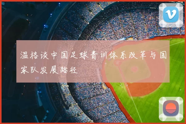 温格谈中国足球青训体系改革与国家队发展路径