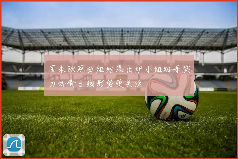 国米欧冠分组结果出炉小组对手实力均衡出线形势受关注