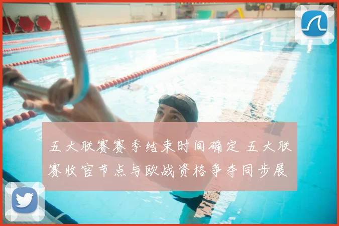 五大联赛赛季结束时间确定 五大联赛收官节点与欧战资格争夺同步展开