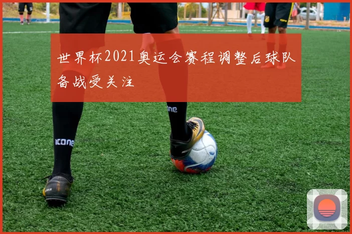 世界杯2021奥运会赛程调整后球队备战受关注