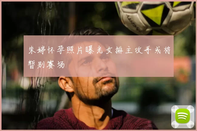 朱婷怀孕照片曝光女排主攻手或将暂别赛场