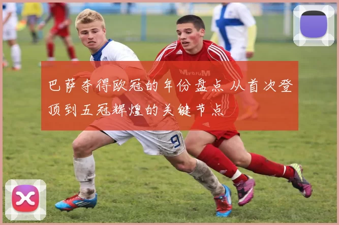 巴萨夺得欧冠的年份盘点 从首次登顶到五冠辉煌的关键节点