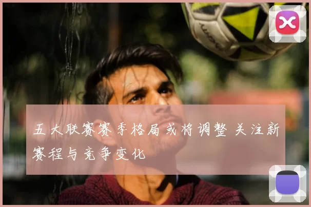 五大联赛赛季格局或将调整 关注新赛程与竞争变化